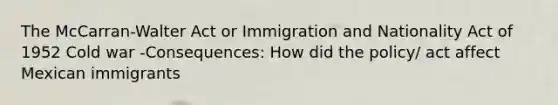 The McCarran-Walter Act or Immigration and Nationality Act of 1952 Cold war -Consequences: How did the policy/ act affect Mexican immigrants