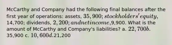 McCarthy and Company had the following final balances after the first year of operations: assets, 35,900; stockholders' equity,14,700; dividends, 2,200; and net income,9,900. What is the amount of McCarthy and Company's liabilities? a. 22,700 b.35,900 c. 10,600 d.21,200