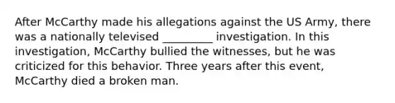 After McCarthy made his allegations against the US Army, there was a nationally televised _________ investigation. In this investigation, McCarthy bullied the witnesses, but he was criticized for this behavior. Three years after this event, McCarthy died a broken man.