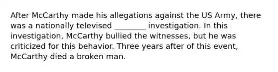 After McCarthy made his allegations against the US Army, there was a nationally televised ________ investigation. In this investigation, McCarthy bullied the witnesses, but he was criticized for this behavior. Three years after of this event, McCarthy died a broken man.