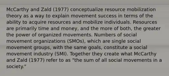 McCarthy and Zald (1977) conceptualize resource mobilization theory as a way to explain movement success in terms of the ability to acquire resources and mobilize individuals. Resources are primarily time and money, and the more of both, the greater the power of organized movements. Numbers of social movement organizations (SMOs), which are single social movement groups, with the same goals, constitute a social movement industry (SMI). Together they create what McCarthy and Zald (1977) refer to as "the sum of all social movements in a society."