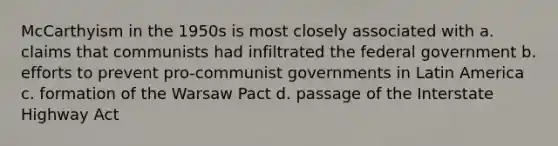 McCarthyism in the 1950s is most closely associated with a. claims that communists had infiltrated the federal government b. efforts to prevent pro-communist governments in Latin America c. formation of the Warsaw Pact d. passage of the Interstate Highway Act