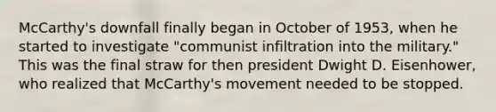 McCarthy's downfall finally began in October of 1953, when he started to investigate "communist infiltration into the military." This was the final straw for then president Dwight D. Eisenhower, who realized that McCarthy's movement needed to be stopped.