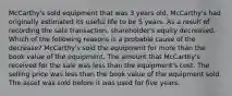 McCarthy's sold equipment that was 3 years old. McCarthy's had originally estimated its useful life to be 5 years. As a result of recording the sale transaction, shareholder's equity decreased. Which of the following reasons is a probable cause of the decrease? McCarthy's sold the equipment for more than the book value of the equipment. The amount that McCarthy's received for the sale was less than the equipment's cost. The selling price was less than the book value of the equipment sold. The asset was sold before it was used for five years.