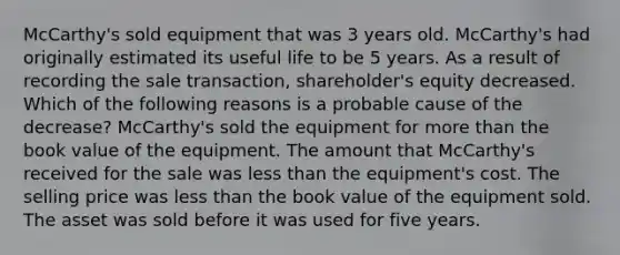 McCarthy's sold equipment that was 3 years old. McCarthy's had originally estimated its useful life to be 5 years. As a result of recording the sale transaction, shareholder's equity decreased. Which of the following reasons is a probable cause of the decrease? McCarthy's sold the equipment for more than the book value of the equipment. The amount that McCarthy's received for the sale was less than the equipment's cost. The selling price was less than the book value of the equipment sold. The asset was sold before it was used for five years.