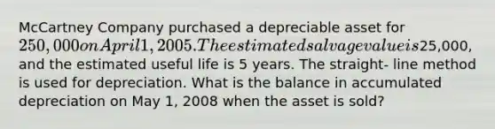 McCartney Company purchased a depreciable asset for 250,000 on April 1, 2005. The estimated salvage value is25,000, and the estimated useful life is 5 years. The straight- line method is used for depreciation. What is the balance in accumulated depreciation on May 1, 2008 when the asset is sold?