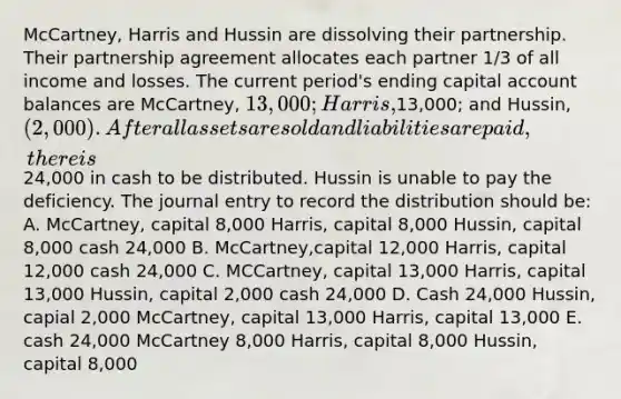 McCartney, Harris and Hussin are dissolving their partnership. Their partnership agreement allocates each partner 1/3 of all income and losses. The current period's ending capital account balances are McCartney, 13,000; Harris,13,000; and Hussin, (2,000). After all assets are sold and liabilities are paid, there is24,000 in cash to be distributed. Hussin is unable to pay the deficiency. The journal entry to record the distribution should be: A. McCartney, capital 8,000 Harris, capital 8,000 Hussin, capital 8,000 cash 24,000 B. McCartney,capital 12,000 Harris, capital 12,000 cash 24,000 C. MCCartney, capital 13,000 Harris, capital 13,000 Hussin, capital 2,000 cash 24,000 D. Cash 24,000 Hussin, capial 2,000 McCartney, capital 13,000 Harris, capital 13,000 E. cash 24,000 McCartney 8,000 Harris, capital 8,000 Hussin, capital 8,000