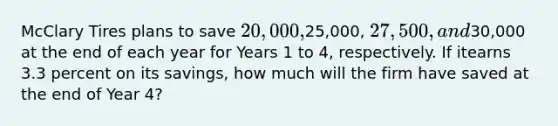 McClary Tires plans to save 20,000,25,000, 27,500, and30,000 at the end of each year for Years 1 to 4, respectively. If itearns 3.3 percent on its savings, how much will the firm have saved at the end of Year 4?