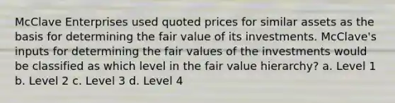 McClave Enterprises used quoted prices for similar assets as the basis for determining the <a href='https://www.questionai.com/knowledge/k8PZGITvcN-fair-value' class='anchor-knowledge'>fair value</a> of its investments. McClave's inputs for determining the fair values of the investments would be classified as which level in the fair value hierarchy? a. Level 1 b. Level 2 c. Level 3 d. Level 4