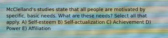 McClelland's studies state that all people are motivated by specific, basic needs. What are these needs? Select all that apply. A) Self-esteem B) Self-actualization C) Achievement D) Power E) Affiliation