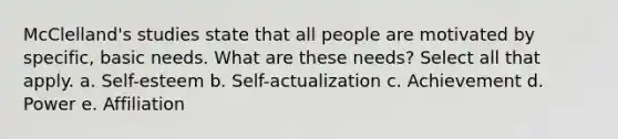 McClelland's studies state that all people are motivated by specific, basic needs. What are these needs? Select all that apply. a. Self-esteem b. Self-actualization c. Achievement d. Power e. Affiliation