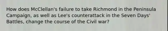 How does McClellan's failure to take Richmond in the Peninsula Campaign, as well as Lee's counterattack in the Seven Days' Battles, change the course of the Civil war?