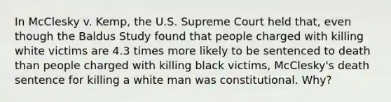 In McClesky v. Kemp, the U.S. Supreme Court held that, even though the Baldus Study found that people charged with killing white victims are 4.3 times more likely to be sentenced to death than people charged with killing black victims, McClesky's death sentence for killing a white man was constitutional. Why?