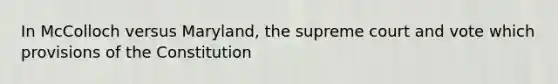 In McColloch versus Maryland, the supreme court and vote which provisions of the Constitution