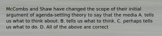 McCombs and Shaw have changed the scope of their initial argument of agenda-setting theory to say that the media A. tells us what to think about. B. tells us what to think. C. perhaps tells us what to do. D. All of the above are correct