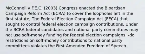 McConnell v F.E.C. (2003) Congress enacted the Bipartisan Campaign Reform Act (BCRA) to cover the loopholes left in the first statute, The Federal Election Campaign Act (FECA) that sought to control federal election campaign contributions. Under the BCRA federal candidates and national party committees may not use soft-money funding for federal election campaigns. -do restrictions on soft-money contributions to national party committees violates the First Amended Freedom of Speech.