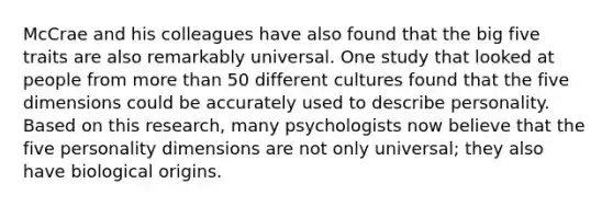 McCrae and his colleagues have also found that the big five traits are also remarkably universal. One study that looked at people from more than 50 different cultures found that the five dimensions could be accurately used to describe personality. Based on this research, many psychologists now believe that the five personality dimensions are not only universal; they also have biological origins.