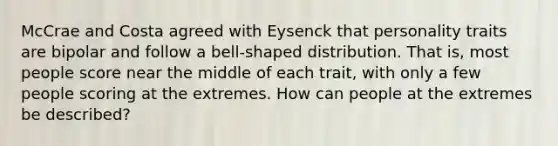 McCrae and Costa agreed with Eysenck that personality traits are bipolar and follow a bell-shaped distribution. That is, most people score near the middle of each trait, with only a few people scoring at the extremes. How can people at the extremes be described?