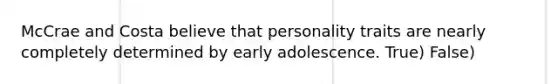 McCrae and Costa believe that personality traits are nearly completely determined by early adolescence. True) False)