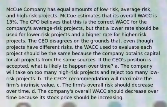 McCue Company has equal amounts of low-risk, average-risk, and high-risk projects. McCue estimates that its overall WACC is 13%. The CFO believes that this is the correct WACC for the company's average-risk projects, but that a lower rate should be used for lower-risk projects and a higher rate for higher-risk projects. The CEO disagrees on the grounds that, even though projects have different risks, the WACC used to evaluate each project should be the same because the company obtains capital for all projects from the same sources. If the CEO's position is accepted, what is likely to happen over time? a. The company will take on too many high-risk projects and reject too many low-risk projects. b. The CFO's recommendation will maximize the firm's intrinsic value. c. The firm's overall risk should decrease over time. d. The company's overall WACC should decrease over time because its stock price should be increasing.