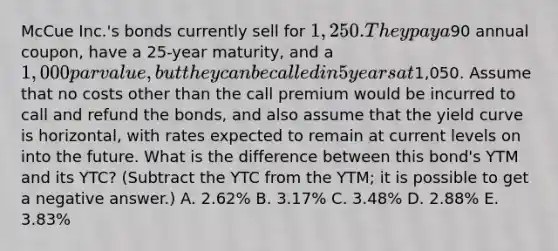 McCue Inc.'s bonds currently sell for 1,250. They pay a90 annual coupon, have a 25-year maturity, and a 1,000 par value, but they can be called in 5 years at1,050. Assume that no costs other than the call premium would be incurred to call and refund the bonds, and also assume that the yield curve is horizontal, with rates expected to remain at current levels on into the future. What is the difference between this bond's YTM and its YTC? (Subtract the YTC from the YTM; it is possible to get a negative answer.) A. 2.62% B. 3.17% C. 3.48% D. 2.88% E. 3.83%