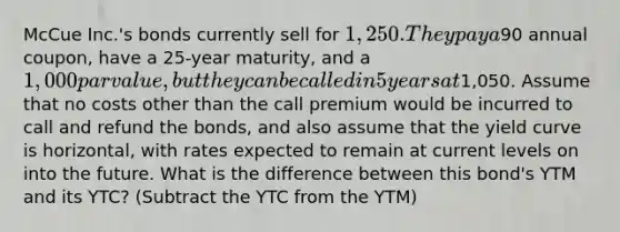 McCue Inc.'s bonds currently sell for 1,250. They pay a90 annual coupon, have a 25-year maturity, and a 1,000 par value, but they can be called in 5 years at1,050. Assume that no costs other than the call premium would be incurred to call and refund the bonds, and also assume that the yield curve is horizontal, with rates expected to remain at current levels on into the future. What is the difference between this bond's YTM and its YTC? (Subtract the YTC from the YTM)