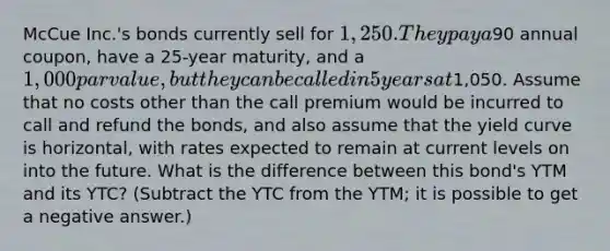 McCue Inc.'s bonds currently sell for 1,250. They pay a90 annual coupon, have a 25-year maturity, and a 1,000 par value, but they can be called in 5 years at1,050. Assume that no costs other than the call premium would be incurred to call and refund the bonds, and also assume that the yield curve is horizontal, with rates expected to remain at current levels on into the future. What is the difference between this bond's YTM and its YTC? (Subtract the YTC from the YTM; it is possible to get a negative answer.)