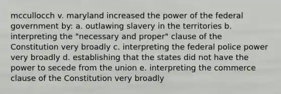 mccullocch v. maryland increased the power of the federal government by: a. outlawing slavery in the territories b. interpreting the "necessary and proper" clause of the Constitution very broadly c. interpreting the federal police power very broadly d. establishing that the states did not have the power to secede from the union e. interpreting the commerce clause of the Constitution very broadly