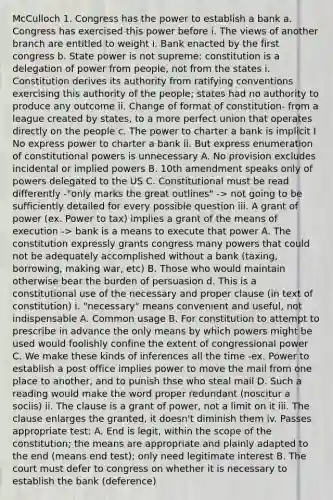 McCulloch 1. Congress has the power to establish a bank a. Congress has exercised this power before i. The views of another branch are entitled to weight i. Bank enacted by the first congress b. State power is not supreme: constitution is a delegation of power from people, not from the states i. Constitution derives its authority from ratifying conventions exercising this authority of the people; states had no authority to produce any outcome ii. Change of format of constitution- from a league created by states, to a more perfect union that operates directly on the people c. The power to charter a bank is implicit I No express power to charter a bank ii. But express enumeration of constitutional powers is unnecessary A. No provision excludes incidental or implied powers B. 10th amendment speaks only of powers delegated to the US C. Constitutional must be read differently -"only marks the great outlines" -> not going to be sufficiently detailed for every possible question iii. A grant of power (ex. Power to tax) implies a grant of the means of execution -> bank is a means to execute that power A. The constitution expressly grants congress many powers that could not be adequately accomplished without a bank (taxing, borrowing, making war, etc) B. Those who would maintain otherwise bear the burden of persuasion d. This is a constitutional use of the necessary and proper clause (in text of constitution) i. "necessary" means convenient and useful, not indispensable A. Common usage B. For constitution to attempt to prescribe in advance the only means by which powers might be used would foolishly confine the extent of congressional power C. We make these kinds of inferences all the time -ex. Power to establish a post office implies power to move the mail from one place to another, and to punish thse who steal mail D. Such a reading would make the word proper redundant (noscitur a sociis) ii. The clause is a grant of power, not a limit on it iii. The clause enlarges the granted, it doesn't diminish them iv. Passes appropriate test: A. End is legit, within the scope of the constitution; the means are appropriate and plainly adapted to the end (means end test); only need legitimate interest B. The court must defer to congress on whether it is necessary to establish the bank (deference)