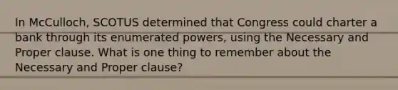 In McCulloch, SCOTUS determined that Congress could charter a bank through its enumerated powers, using the Necessary and Proper clause. What is one thing to remember about the Necessary and Proper clause?