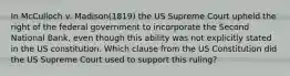 In McCulloch v. Madison(1819) the US Supreme Court upheld the right of the federal government to incorporate the Second National Bank, even though this ability was not explicitly stated in the US constitution. Which clause from the US Constitution did the US Supreme Court used to support this ruling?