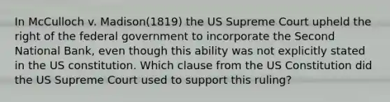 In McCulloch v. Madison(1819) the US Supreme Court upheld the right of the federal government to incorporate the Second National Bank, even though this ability was not explicitly stated in the US constitution. Which clause from the US Constitution did the US Supreme Court used to support this ruling?