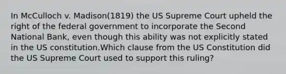 In McCulloch v. Madison(1819) the US Supreme Court upheld the right of the federal government to incorporate the Second National Bank, even though this ability was not explicitly stated in the US constitution.Which clause from the US Constitution did the US Supreme Court used to support this ruling?