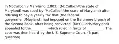 In McCulloch v Maryland (1803), (McCulloch/the state of Maryland) was sued by (McCulloch/the state of Maryland) after refusing to pay a yearly tax that (the federal government/Mayland) had imposed on the Baltimore branch of the Second Bank. After being convicted, (McCulloch/Maryland) appealed to the _________ which ruled in favor of __________. The case was then heard by the U.S. Supreme Court. (6-part question)