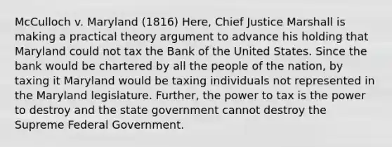 McCulloch v. Maryland (1816) Here, Chief Justice Marshall is making a practical theory argument to advance his holding that Maryland could not tax the Bank of the United States. Since the bank would be chartered by all the people of the nation, by taxing it Maryland would be taxing individuals not represented in the Maryland legislature. Further, the power to tax is the power to destroy and the state government cannot destroy the Supreme Federal Government.