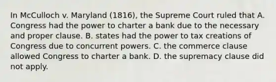 In McCulloch v. Maryland (1816), the Supreme Court ruled that A. Congress had the power to charter a bank due to the necessary and proper clause. B. states had the power to tax creations of Congress due to concurrent powers. C. the commerce clause allowed Congress to charter a bank. D. the supremacy clause did not apply.