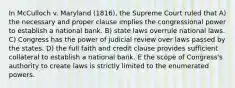 In McCulloch v. Maryland (1816), the Supreme Court ruled that A) the necessary and proper clause implies the congressional power to establish a national bank. B) state laws overrule national laws. C) Congress has the power of judicial review over laws passed by the states. D) the full faith and credit clause provides sufficient collateral to establish a national bank. E the scope of Congress's authority to create laws is strictly limited to the enumerated powers.