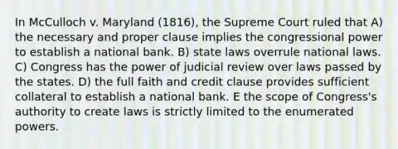 In McCulloch v. Maryland (1816), the Supreme Court ruled that A) the necessary and proper clause implies the congressional power to establish a national bank. B) state laws overrule national laws. C) Congress has the power of judicial review over laws passed by the states. D) the full faith and credit clause provides sufficient collateral to establish a national bank. E the scope of Congress's authority to create laws is strictly limited to the enumerated powers.