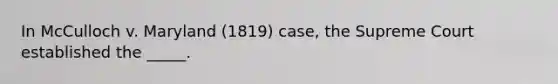 In McCulloch v. Maryland (1819) case, the Supreme Court established the _____.