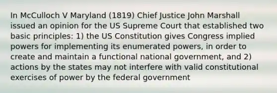 In McCulloch V Maryland (1819) Chief Justice John Marshall issued an opinion for the US Supreme Court that established two basic principles: 1) the US Constitution gives Congress implied powers for implementing its enumerated powers, in order to create and maintain a functional national government, and 2) actions by the states may not interfere with valid constitutional exercises of power by the federal government