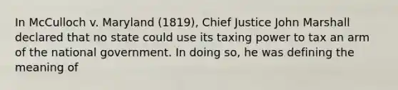 In McCulloch v. Maryland (1819), Chief Justice John Marshall declared that no state could use its taxing power to tax an arm of the national government. In doing so, he was defining the meaning of