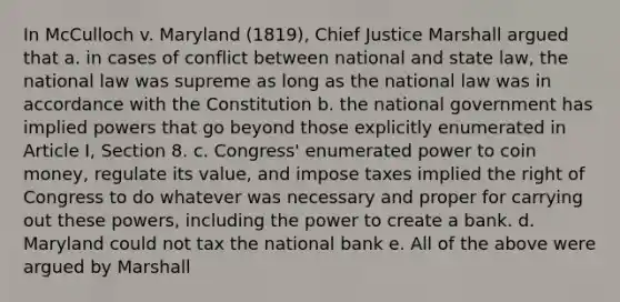 In McCulloch v. Maryland (1819), Chief Justice Marshall argued that a. in cases of conflict between national and state law, the national law was supreme as long as the national law was in accordance with the Constitution b. the national government has implied powers that go beyond those explicitly enumerated in Article I, Section 8. c. Congress' enumerated power to coin money, regulate its value, and impose taxes implied the right of Congress to do whatever was necessary and proper for carrying out these powers, including the power to create a bank. d. Maryland could not tax the national bank e. All of the above were argued by Marshall