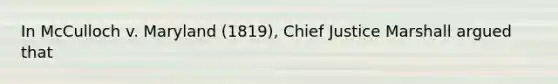 In McCulloch v. Maryland (1819), Chief Justice Marshall argued that