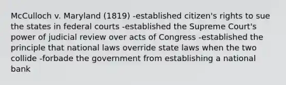 McCulloch v. Maryland (1819) -established citizen's rights to sue the states in federal courts -established the Supreme Court's power of judicial review over acts of Congress -established the principle that national laws override state laws when the two collide -forbade the government from establishing a national bank