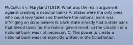 McCulloch v. Maryland (1819) What was the main argument against creating a national bank? A. States were the only ones who could levy taxes and therefore the national bank was infringing on state powers B. Each state already had a state bank that levied taxes for the federal government, so the creation of a national bank was not necessary C. The power to create a national bank was not explicitly written in the Constitution