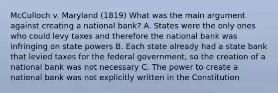 McCulloch v. Maryland (1819) What was the main argument against creating a national bank? A. States were the only ones who could levy taxes and therefore the national bank was infringing on state powers B. Each state already had a state bank that levied taxes for the federal government, so the creation of a national bank was not necessary C. The power to create a national bank was not explicitly written in the Constitution