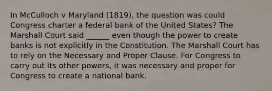 In McCulloch v Maryland (1819), the question was could Congress charter a federal bank of the United States? The Marshall Court said ______ even though the power to create banks is not explicitly in the Constitution. The Marshall Court has to rely on the Necessary and Proper Clause. For Congress to carry out its other powers, it was necessary and proper for Congress to create a national bank.