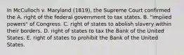 In McCulloch v. Maryland (1819), the Supreme Court confirmed the A. right of the federal government to tax states. B. "implied powers" of Congress. C. right of states to abolish slavery within their borders. D. right of states to tax the Bank of the United States. E. right of states to prohibit the Bank of the United States.