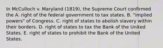 In McCulloch v. Maryland (1819), the Supreme Court confirmed the A. right of the federal government to tax states. B. "implied powers" of Congress. C. right of states to abolish slavery within their borders. D. right of states to tax the Bank of the United States. E. right of states to prohibit the Bank of the United States.