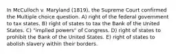 In McCulloch v. Maryland (1819), the Supreme Court confirmed the Multiple choice question. A) right of the federal government to tax states. B) right of states to tax the Bank of the United States. C) "implied powers" of Congress. D) right of states to prohibit the Bank of the United States. E) right of states to abolish slavery within their borders.